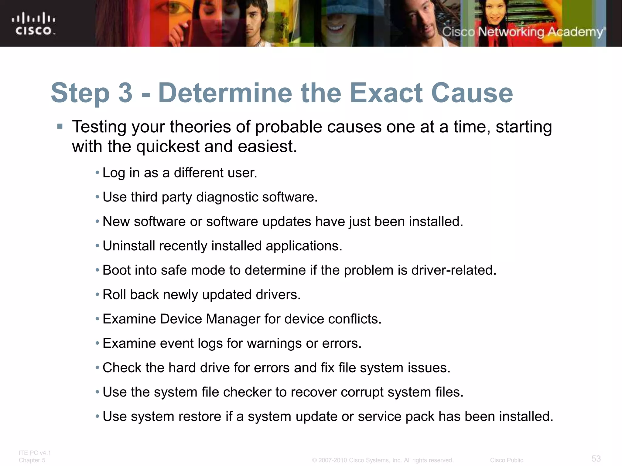 ITE PC v4.1
Chapter 5 53
© 2007-2010 Cisco Systems, Inc. All rights reserved. Cisco Public
Step 3 - Determine the Exact Cause
 Testing your theories of probable causes one at a time, starting
with the quickest and easiest.
• Log in as a different user.
• Use third party diagnostic software.
• New software or software updates have just been installed.
• Uninstall recently installed applications.
• Boot into safe mode to determine if the problem is driver-related.
• Roll back newly updated drivers.
• Examine Device Manager for device conflicts.
• Examine event logs for warnings or errors.
• Check the hard drive for errors and fix file system issues.
• Use the system file checker to recover corrupt system files.
• Use system restore if a system update or service pack has been installed.
 