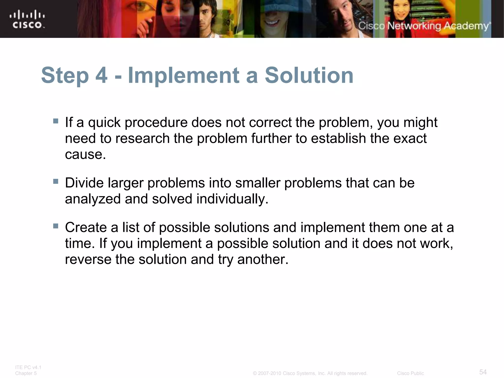 ITE PC v4.1
Chapter 5 54
© 2007-2010 Cisco Systems, Inc. All rights reserved. Cisco Public
Step 4 - Implement a Solution
 If a quick procedure does not correct the problem, you might
need to research the problem further to establish the exact
cause.
 Divide larger problems into smaller problems that can be
analyzed and solved individually.
 Create a list of possible solutions and implement them one at a
time. If you implement a possible solution and it does not work,
reverse the solution and try another.
 