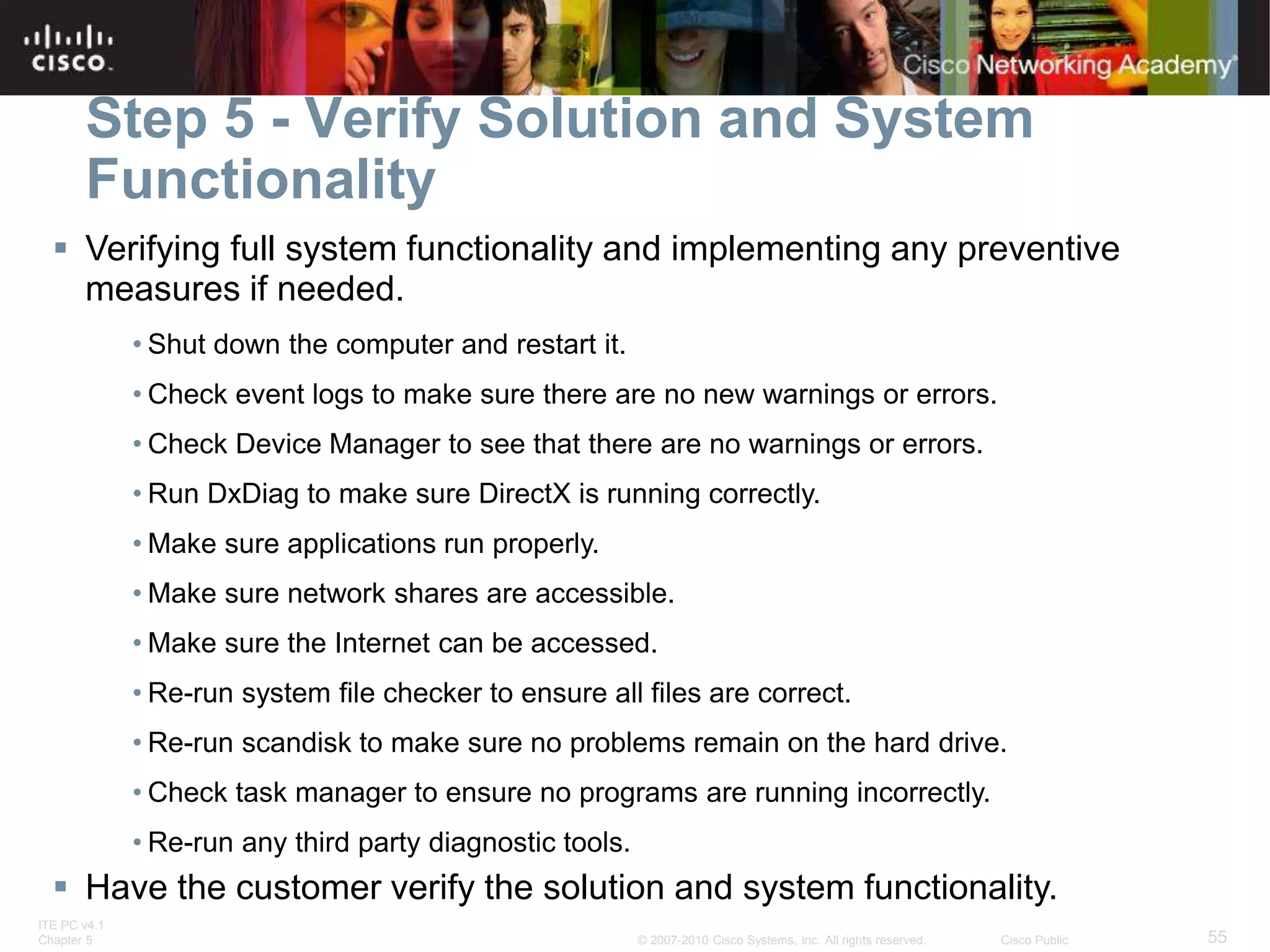 ITE PC v4.1
Chapter 5 55
© 2007-2010 Cisco Systems, Inc. All rights reserved. Cisco Public
Step 5 - Verify Solution and System
Functionality
 Verifying full system functionality and implementing any preventive
measures if needed.
• Shut down the computer and restart it.
• Check event logs to make sure there are no new warnings or errors.
• Check Device Manager to see that there are no warnings or errors.
• Run DxDiag to make sure DirectX is running correctly.
• Make sure applications run properly.
• Make sure network shares are accessible.
• Make sure the Internet can be accessed.
• Re-run system file checker to ensure all files are correct.
• Re-run scandisk to make sure no problems remain on the hard drive.
• Check task manager to ensure no programs are running incorrectly.
• Re-run any third party diagnostic tools.
 Have the customer verify the solution and system functionality.
 