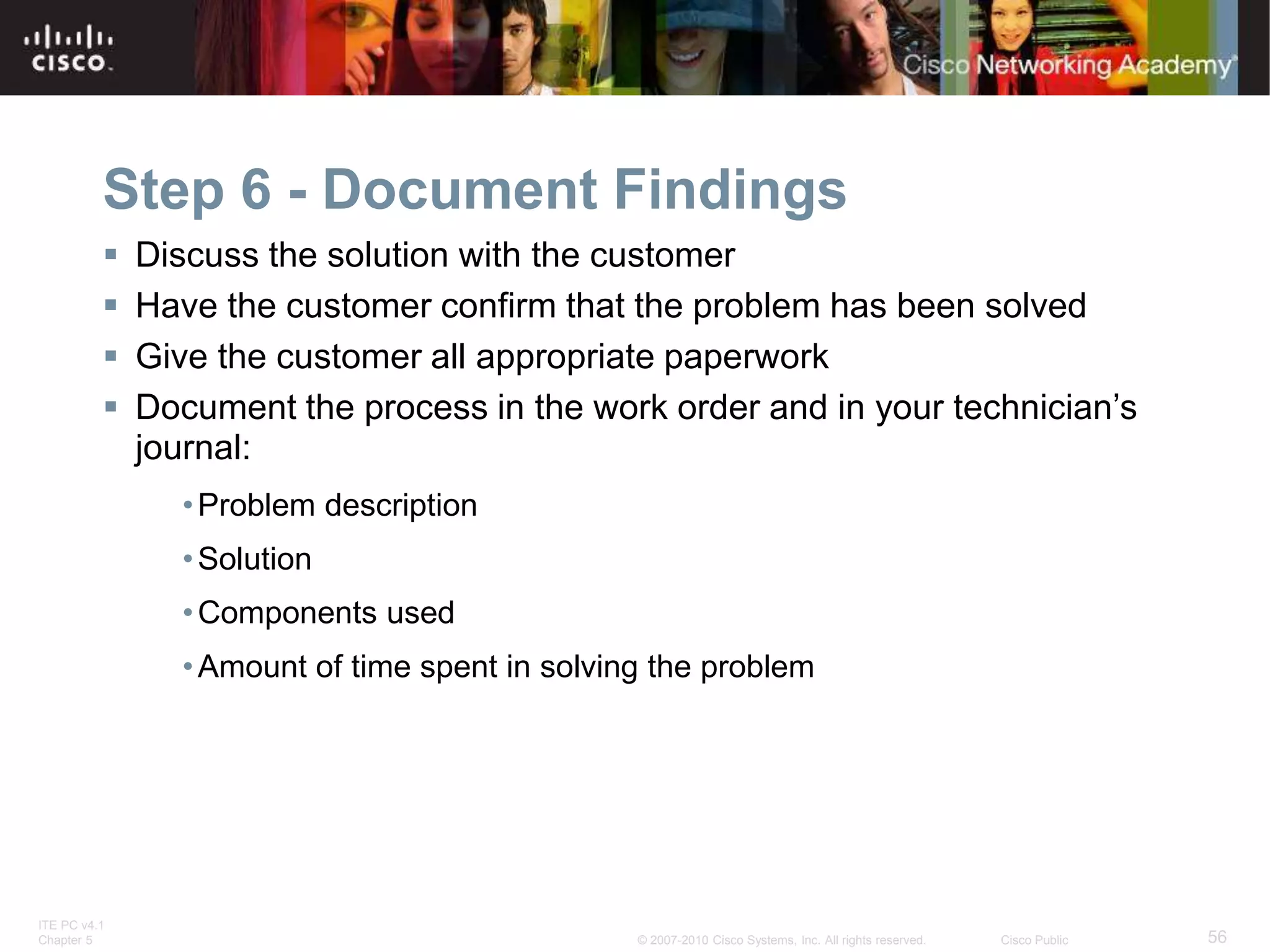 ITE PC v4.1
Chapter 5 56
© 2007-2010 Cisco Systems, Inc. All rights reserved. Cisco Public
Step 6 - Document Findings
 Discuss the solution with the customer
 Have the customer confirm that the problem has been solved
 Give the customer all appropriate paperwork
 Document the process in the work order and in your technician’s
journal:
•Problem description
•Solution
•Components used
•Amount of time spent in solving the problem
 