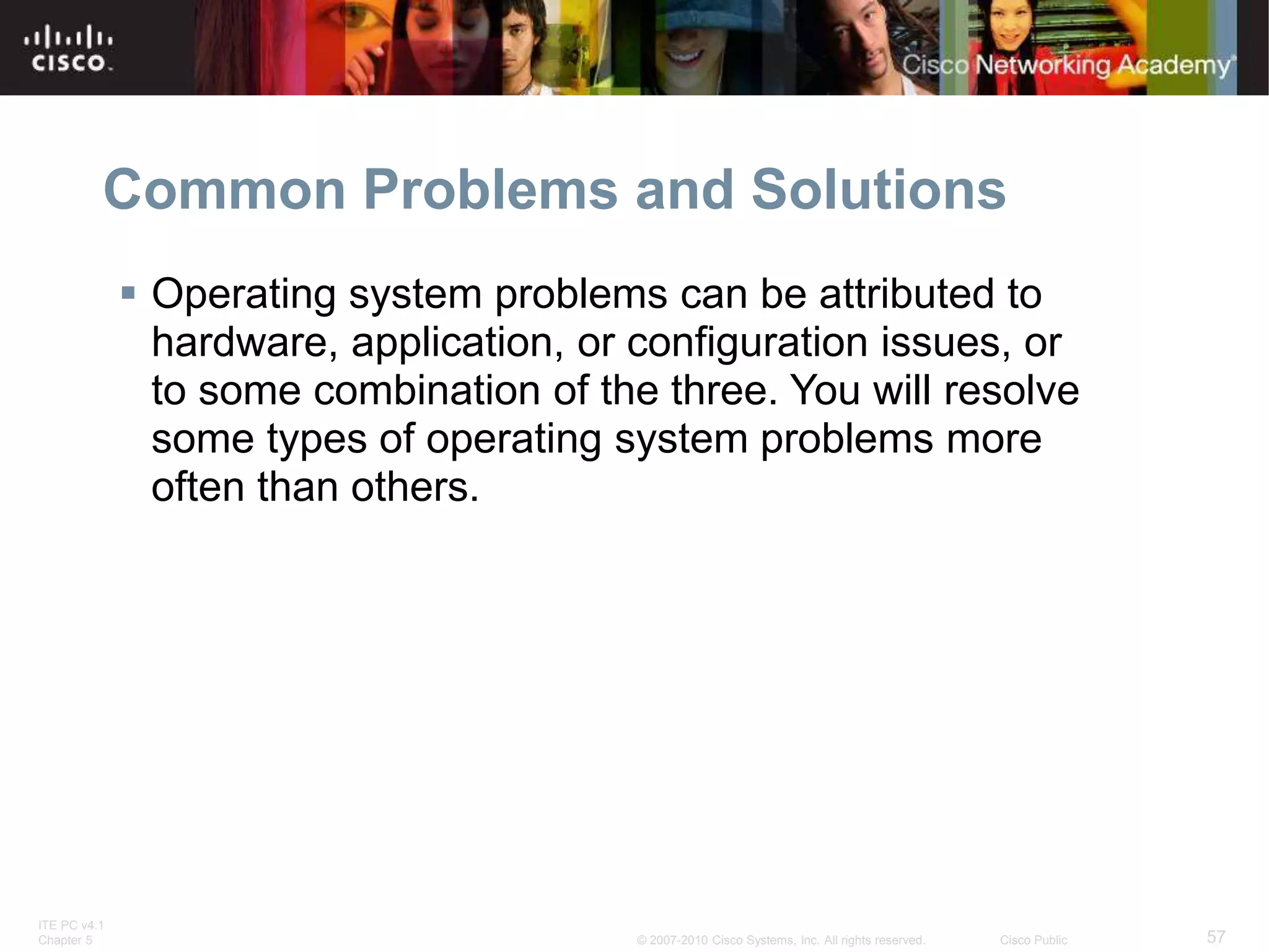 ITE PC v4.1
Chapter 5 57
© 2007-2010 Cisco Systems, Inc. All rights reserved. Cisco Public
Common Problems and Solutions
 Operating system problems can be attributed to
hardware, application, or configuration issues, or
to some combination of the three. You will resolve
some types of operating system problems more
often than others.
 