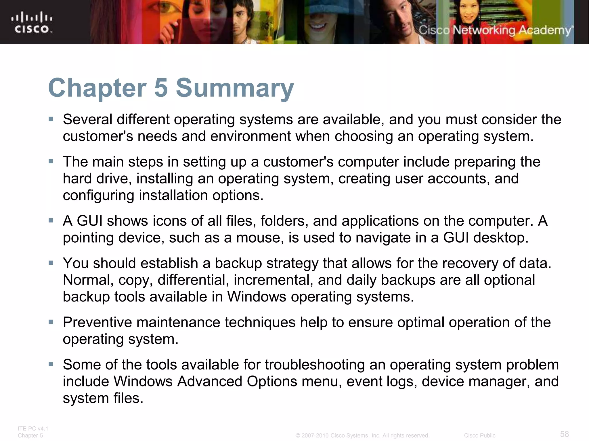ITE PC v4.1
Chapter 5 58
© 2007-2010 Cisco Systems, Inc. All rights reserved. Cisco Public
Chapter 5 Summary
 Several different operating systems are available, and you must consider the
customer's needs and environment when choosing an operating system.
 The main steps in setting up a customer's computer include preparing the
hard drive, installing an operating system, creating user accounts, and
configuring installation options.
 A GUI shows icons of all files, folders, and applications on the computer. A
pointing device, such as a mouse, is used to navigate in a GUI desktop.
 You should establish a backup strategy that allows for the recovery of data.
Normal, copy, differential, incremental, and daily backups are all optional
backup tools available in Windows operating systems.
 Preventive maintenance techniques help to ensure optimal operation of the
operating system.
 Some of the tools available for troubleshooting an operating system problem
include Windows Advanced Options menu, event logs, device manager, and
system files.
 