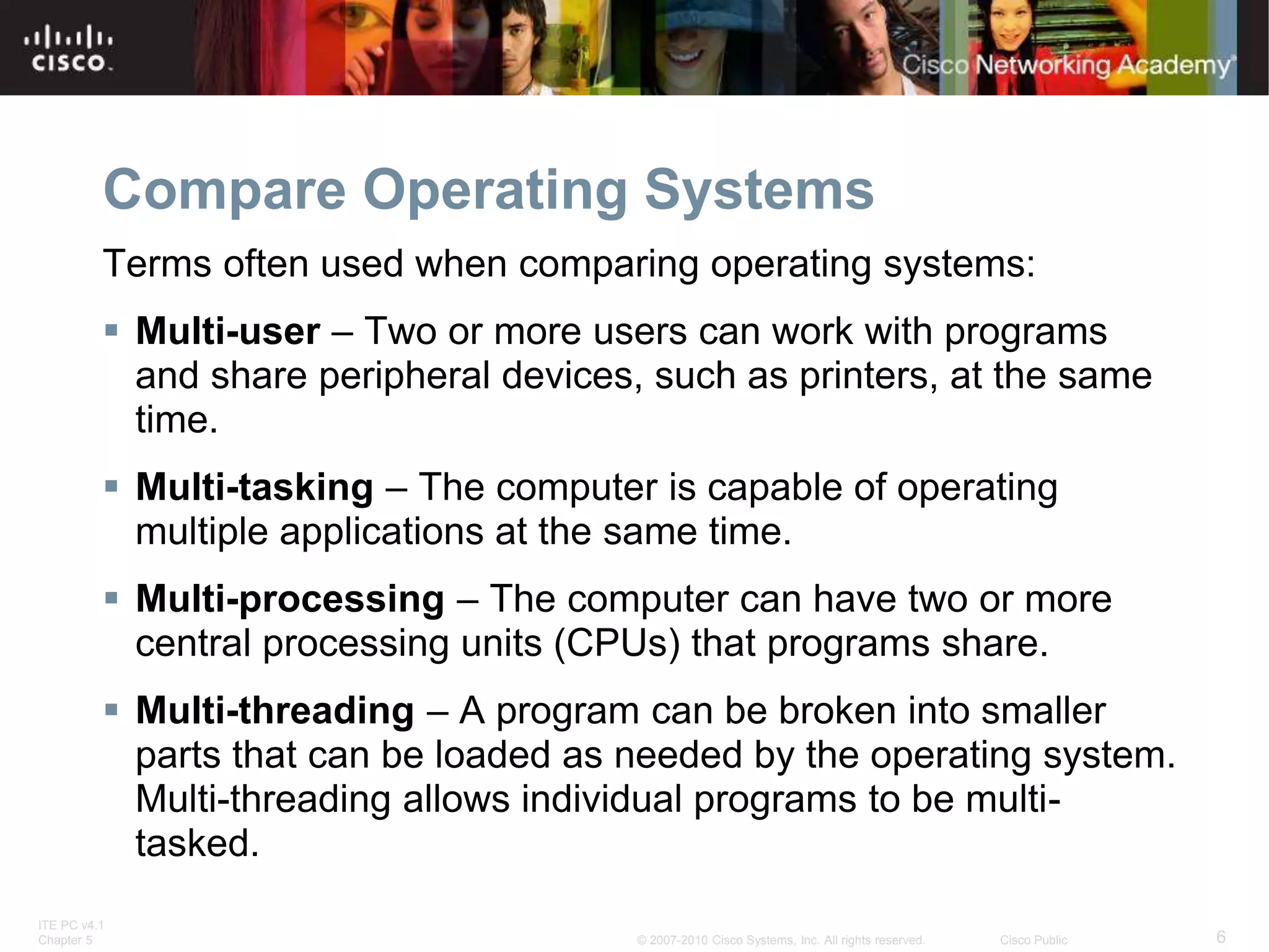 ITE PC v4.1
Chapter 5 6
© 2007-2010 Cisco Systems, Inc. All rights reserved. Cisco Public
Compare Operating Systems
Terms often used when comparing operating systems:
 Multi-user – Two or more users can work with programs
and share peripheral devices, such as printers, at the same
time.
 Multi-tasking – The computer is capable of operating
multiple applications at the same time.
 Multi-processing – The computer can have two or more
central processing units (CPUs) that programs share.
 Multi-threading – A program can be broken into smaller
parts that can be loaded as needed by the operating system.
Multi-threading allows individual programs to be multi-
tasked.
 