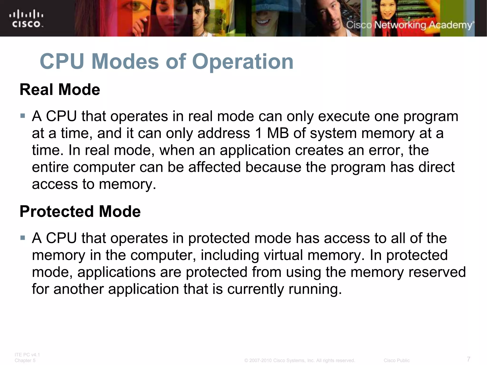 ITE PC v4.1
Chapter 5 7
© 2007-2010 Cisco Systems, Inc. All rights reserved. Cisco Public
CPU Modes of Operation
Real Mode
 A CPU that operates in real mode can only execute one program
at a time, and it can only address 1 MB of system memory at a
time. In real mode, when an application creates an error, the
entire computer can be affected because the program has direct
access to memory.
Protected Mode
 A CPU that operates in protected mode has access to all of the
memory in the computer, including virtual memory. In protected
mode, applications are protected from using the memory reserved
for another application that is currently running.
 