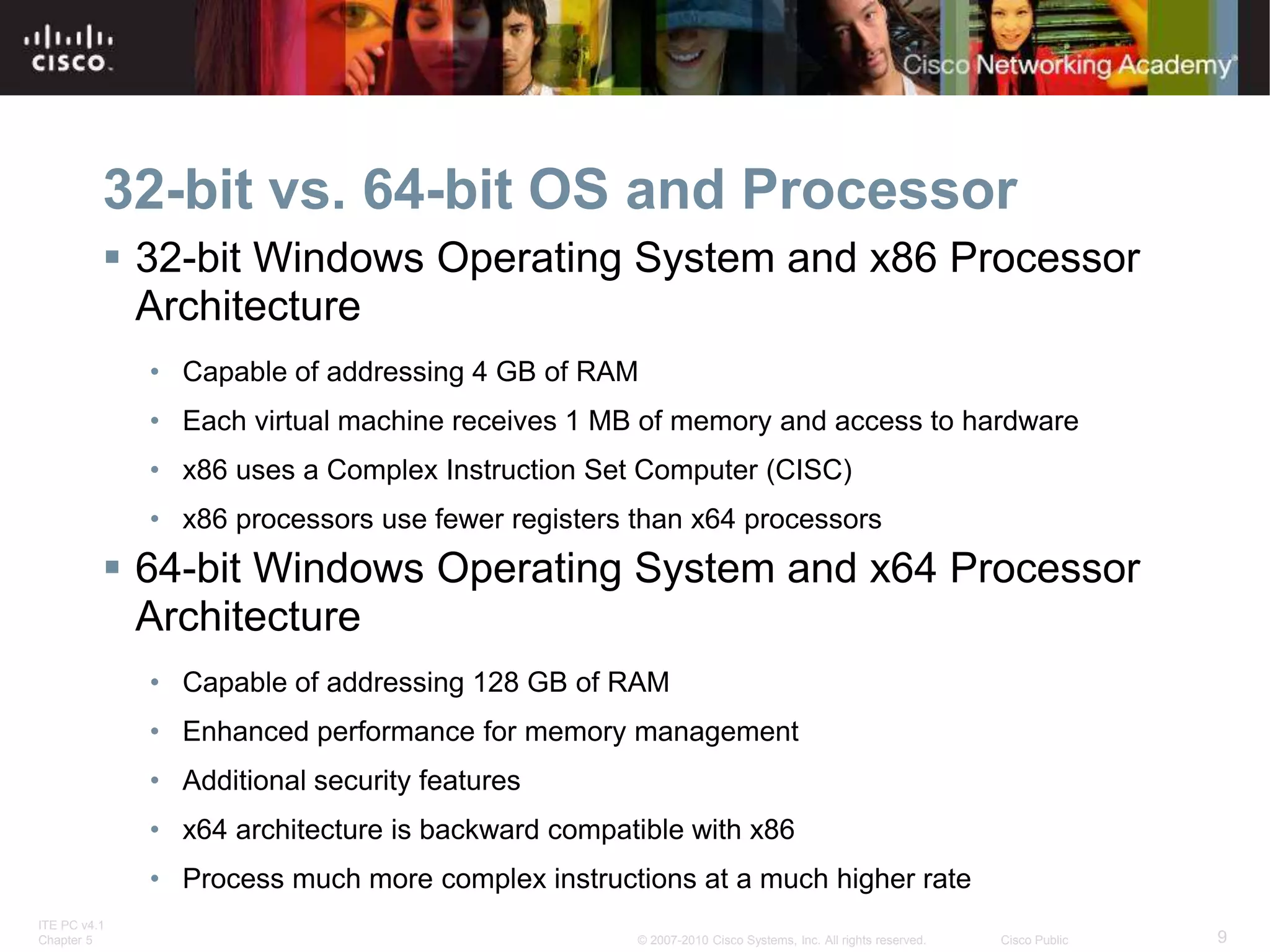 ITE PC v4.1
Chapter 5 9
© 2007-2010 Cisco Systems, Inc. All rights reserved. Cisco Public
32-bit vs. 64-bit OS and Processor
 32-bit Windows Operating System and x86 Processor
Architecture
• Capable of addressing 4 GB of RAM
• Each virtual machine receives 1 MB of memory and access to hardware
• x86 uses a Complex Instruction Set Computer (CISC)
• x86 processors use fewer registers than x64 processors
 64-bit Windows Operating System and x64 Processor
Architecture
• Capable of addressing 128 GB of RAM
• Enhanced performance for memory management
• Additional security features
• x64 architecture is backward compatible with x86
• Process much more complex instructions at a much higher rate
 
