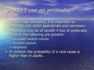 Should I use an antibiotic ?
• To minimise resistance, it is important to
    prescribe only when appropriate and necessary.
•   Antibiotics may be of benefit if two or preferably
    three of the following are present:
    – increased sputum volume
    – purulent sputum
    – dyspnoea.
• In children the probability of a viral cause is
  higher than in adults.
 