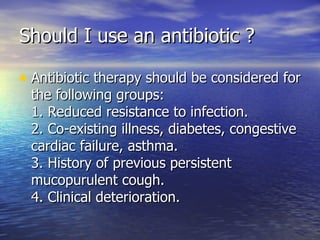 Should I use an antibiotic ?

• Antibiotic therapy should be considered for
 the following groups:
 1. Reduced resistance to infection.
 2. Co-existing illness, diabetes, congestive
 cardiac failure, asthma.
 3. History of previous persistent
 mucopurulent cough.
 4. Clinical deterioration.
 