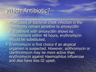 Which Antibiotic?
• Most cases of bacterial chest infection in the
  community remain sensitive to amoxycillin
• If treatment with amoxycillin shows no
  improvement within 48 hours, erythromycin
  should be substituted.
• Erythromycin is first choice if an atypical
  organism is suspected. However, azithromycin or
  clarithromycin may be more active than
  erythromycin against Haemophilus influenzae
  and also have less GI upset.
 