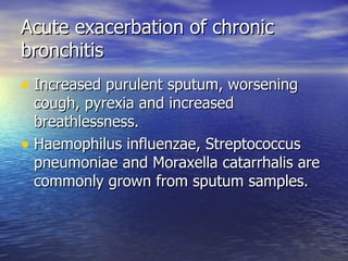 Acute exacerbation of chronic
bronchitis
• Increased purulent sputum, worsening
  cough, pyrexia and increased
  breathlessness.
• Haemophilus influenzae, Streptococcus
  pneumoniae and Moraxella catarrhalis are
  commonly grown from sputum samples.
 