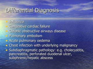 Differential Diagnosis
•   Influenza
•   Congestive cardiac failure
•   Chronic obstructive airways disease
•   Pulmonary embolism
•   Acute pulmonary oedema
•   Chest infection with underlying malignancy
•   Subdiaphragmatic pathology: e.g. cholecystitis,
    pancreatitis, perforated duodenal ulcer,
    subphrenic/hepatic abscess
 