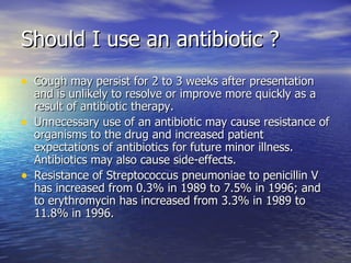Should I use an antibiotic ?
• Cough may persist for 2 to 3 weeks after presentation
    and is unlikely to resolve or improve more quickly as a
    result of antibiotic therapy.
•   Unnecessary use of an antibiotic may cause resistance of
    organisms to the drug and increased patient
    expectations of antibiotics for future minor illness.
    Antibiotics may also cause side-effects.
•   Resistance of Streptococcus pneumoniae to penicillin V
    has increased from 0.3% in 1989 to 7.5% in 1996; and
    to erythromycin has increased from 3.3% in 1989 to
    11.8% in 1996.
 