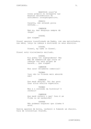 CONTINUED: 9.
BEAUVOIR (cont’d)
nosso próprio eu divagante nas
mazelas existênciais do
sofrimento interperspectivo.
PEREIO
Caralho, não entendi porra
nenhuma...
CAMERON
Nem eu, mas desgraça sempre dá
ibope!
DIESEL
Que viagem!
Diesel aparece transformado em Rambo, com uma metralhadora
nas mãos, lenço na cabeça e mostrando os seus músculos.
DIESEL
Diesel, my name is Diesel.
Diesel está visivelmente excitado.
DIESEL
Ela podia ter superpoderes! Uma
mão de adamantium que corta as
cabeças nos seus golpes de
karatê... Que viagem!
CAMERON
Boa cara! Altamente comercial!
THOMAS
Isso não ta ficando meio absurdo
não?
CAMERON
Que mané absurdo. Vai dar para
usar altos efeitos especiais.
THOMAS
Mas e o conteúdo da história? O
recheio?
CAMERON
Que mané recheio o que! Isso é um
filme ou um sanduíche?
GUERRA
Não podemos esquecer que cinema é
arte.
Guerra aparece de boina, cachecol e fumando um charuto.
Cara de intelectual francês.
(CONTINUED)
 