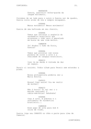 CONTINUED: 10.
NARRADOR
Guerra, guerreiro velha-guarda da
imagem movimento.
Corremos de um lado para o outro e Guerra sai de quadro.
Guerra corre atrás de nós e sempre escapamos.
GUERRA
Menos movimento! Menos movimento!
Guerra dá uma baforada em seu charuto.
GUERRA
Temos que retratar a angústia do
verdadeiro brasileiro que
atravessa o chão seco e amarelado
em busca de uma vida melhor.
CAMERON
Ih! Roubou o fumo da Diniz,
Guerra?
GUERRA
Temos que pincelar com nossa
palheta de cores a arte e a
realidade do cangaço brasileiro.
PEREIO
Isso tá me dando é vontade de dar
um cagaço.
Pereio ri sozinho. Todos olham para Pereio sem entender a
piada.
GUERRA
Nossa protagonista poderia ser a
Maria Bonita.
CAPRIO
Nossa? Como assim? Vou me vestir
de mulher?
PEREIO
Não ô burro! Tu vai ser o o
marido castrado! O
cabra-sem-bolas! Hahahaha!
GUERRA
Isso é arte. A pobreza e o
sofrimento do nordestino
brasileiro...
CAMERON
Esse papo de arte para mim é
coisa de viado.
Guerra joga seu CHARUTO no chão e parte para cima de
Cameron.
(CONTINUED)
 