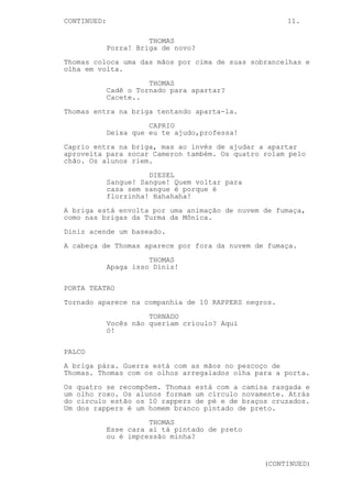 CONTINUED: 11.
THOMAS
Porra! Briga de novo?
Thomas coloca uma das mãos por cima de suas sobrancelhas e
olha em volta.
THOMAS
Cadê o Tornado para apartar?
Cacete..
Thomas entra na briga tentando aparta-la.
CAPRIO
Deixa que eu te ajudo,professa!
Caprio entra na briga, mas ao invés de ajudar a apartar
aproveita para socar Cameron também. Os quatro rolam pelo
chão. Os alunos riem.
DIESEL
Sangue! Sangue! Quem voltar para
casa sem sangue é porque é
florzinha! Hahahaha!
A briga está envolta por uma animação de nuvem de fumaça,
como nas brigas da Turma da Mônica.
Diniz acende um baseado.
A cabeça de Thomas aparece por fora da nuvem de fumaça.
THOMAS
Apaga isso Diniz!
PORTA TEATRO
Tornado aparece na companhia de 10 RAPPERS negros.
TORNADO
Vocês não queriam crioulo? Aqui
ó!
PALCO
A briga pára. Guerra está com as mãos no pescoço de
Thomas. Thomas com os olhos arregalados olha para a porta.
Os quatro se recompõem. Thomas está com a camisa rasgada e
um olho roxo. Os alunos formam um círculo novamente. Atrás
do circulo estão os 10 rappers de pé e de braços cruzados.
Um dos rappers é um homem branco pintado de preto.
THOMAS
Esse cara aí tá pintado de preto
ou é impressão minha?
(CONTINUED)
 