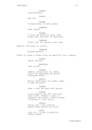 CONTINUED: 13.
THOMAS
Inacreditável.
CAPRIO
Bom né?
THOMAS
Ô! Maravilha. E como acaba?
CAMERON
Como assim?
THOMAS
O final da história cara. Como
acaba esse festival de absurdos?
CAMERON
Final? Sei lá. Pensei nisso não.
Cameron olha para os alunos.
CAMERON
Alguém pensou?
Todos se olham e fazem sinal de negativo com a cabeça.
THOMAS
Gente. Morreu.
BEAUVOIR
Como assim?
THOMAS
Acabou. Deixa para lá. Vamos
fazer uma adaptação de Nelson
Rodrigues mesmo.
PEREIO
Nelson Rodrigues? Vou poder comer
o rabo da Diniz?
THOMAS
Come o rabo de quem você quiser.
THOMAS
O que importa que não rola mais
este filme. Fazemos a peça e
chamamos seus pais, vocês recebem
o diploma e c’est finis.
PEREIO
Porra, mas o meu caralho
magnetizado dentro da Diniz?
DINIZ
Isso aí! O filme tá maneiro!
Vamos filmar!
(CONTINUED)
 
