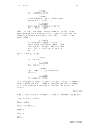 CONTINUED: 15.
TODOS
Ooooooohhhhhhhhh!!!!
THOMAS
É geniozinho? Diz aí então como
acaba a história?
PASOLINI
Simples. Só precisamos de um
final escatológico...
Pasolini olha com cumplicidade para os alunos. Olha
malvadamente para Thomas. Todos começam a caminhar em
direção a Thomas esfregando suas mãos. Thomas recua
assustado.
NARRADOR
E agora meus amigos? O que
acontecerá com nosso herói? Será
que ele vai escapar das mãos dos
ardilosos alunos? Será que ele
vai...
Todos olham para cima.
TODOS
Cala a boca!
NARRADOR
Pô, foi mal...
THOMAS
Opa! Pera lá! Que vocês vão
fazer?
PASOLINI
Arranjar um final...
Os alunos pegam Thomas e começam a puxa-lo pelos membros.
Thomas grita de dor. Thomas é decepado em várias partes.
Os alunos começam a devorar os membros decepados de
Thomas.
FADE IN:
A tela fica negra e começam a subir os créditos do filme:
"UMA HISTÓRIA DIFÍCIL
Estrelando:
Professor Thomas
Pereio
Caprio
Diniz
(CONTINUED)
 