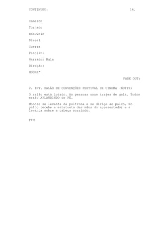 CONTINUED: 16.
Cameron
Tornado
Beauvoir
Diesel
Guerra
Pasolini
Narrador Mala
Direção:
MOORE"
FADE OUT:
2. INT. SALÃO DE CONVENÇÕES FESTIVAL DE CINEMA (NOITE)
O salão está lotado. As pessoas usam trajes de gala. Todos
estão APLAUDINDO de PÉ.
Mooore se levanta da poltrona e se dirige ao palco. No
palco recebe a estatueta das mãos do apresentador e a
levanta sobre a cabeça sorrindo.
FIM
 