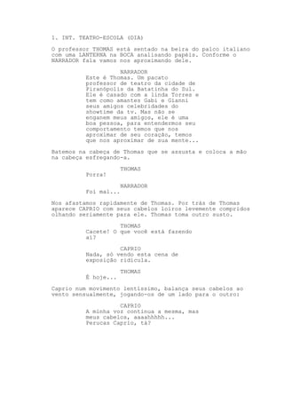 1. INT. TEATRO-ESCOLA (DIA)
O professor THOMAS está sentado na beira do palco italiano
com uma LANTERNA na BOCA analisando papéis. Conforme o
NARRADOR fala vamos nos aproximando dele.
NARRADOR
Este é Thomas. Um pacato
professor de teatro da cidade de
Piranópolis da Batatinha do Sul.
Ele é casado com a linda Torres e
tem como amantes Gabi e Gianni
seus amigos celebridades do
showtime da tv. Mas não se
enganem meus amigos, ele é uma
boa pessoa, para entendermos seu
comportamento temos que nos
aproximar de seu coração, temos
que nos aproximar de sua mente...
Batemos na cabeça de Thomas que se assusta e coloca a mão
na cabeça esfregando-a.
THOMAS
Porra!
NARRADOR
Foi mal...
Nos afastamos rapidamente de Thomas. Por trás de Thomas
aparece CAPRIO com seus cabelos loiros levemente compridos
olhando seriamente para ele. Thomas toma outro susto.
THOMAS
Cacete! O que você está fazendo
aí?
CAPRIO
Nada, só vendo esta cena de
exposição ridícula.
THOMAS
É hoje...
Caprio num movimento lentíssimo, balança seus cabelos ao
vento sensualmente, jogando-os de um lado para o outro:
CAPRIO
A minha voz continua a mesma, mas
meus cabelos, aaaahhhhh...
Perucas Caprio, tá?
 