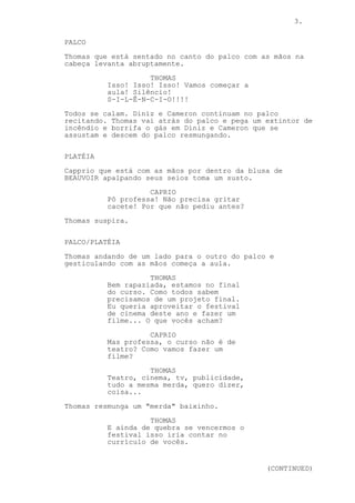 3.
PALCO
Thomas que está sentado no canto do palco com as mãos na
cabeça levanta abruptamente.
THOMAS
Isso! Isso! Isso! Vamos começar a
aula! Silêncio!
S-I-L-Ê-N-C-I-O!!!!
Todos se calam. Diniz e Cameron continuam no palco
recitando. Thomas vai atrás do palco e pega um extintor de
incêndio e borrifa o gás em Diniz e Cameron que se
assustam e descem do palco resmungando.
PLATÉIA
Capprio que está com as mãos por dentro da blusa de
BEAUVOIR apalpando seus seios toma um susto.
CAPRIO
Pô professa! Não precisa gritar
cacete! Por que não pediu antes?
Thomas suspira.
PALCO/PLATÉIA
Thomas andando de um lado para o outro do palco e
gesticulando com as mãos começa a aula.
THOMAS
Bem rapaziada, estamos no final
do curso. Como todos sabem
precisamos de um projeto final.
Eu queria aproveitar o festival
de cinema deste ano e fazer um
filme... O que vocês acham?
CAPRIO
Mas professa, o curso não é de
teatro? Como vamos fazer um
filme?
THOMAS
Teatro, cinema, tv, publicidade,
tudo a mesma merda, quero dizer,
coisa...
Thomas resmunga um "merda" baixinho.
THOMAS
E ainda de quebra se vencermos o
festival isso iria contar no
currículo de vocês.
(CONTINUED)
 