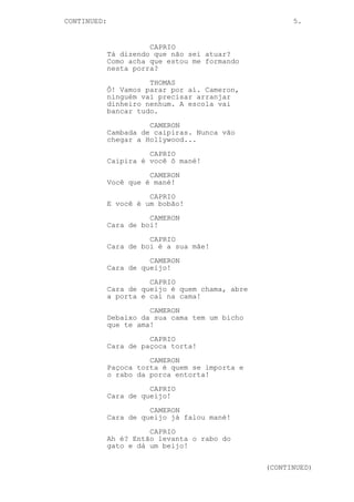 CONTINUED: 5.
CAPRIO
Tá dizendo que não sei atuar?
Como acha que estou me formando
nesta porra?
THOMAS
Ô! Vamos parar por aí. Cameron,
ninguém vai precisar arranjar
dinheiro nenhum. A escola vai
bancar tudo.
CAMERON
Cambada de caipiras. Nunca vão
chegar a Hollywood...
CAPRIO
Caipira é você ô mané!
CAMERON
Você que é mané!
CAPRIO
E você é um bobão!
CAMERON
Cara de boi!
CAPRIO
Cara de boi é a sua mãe!
CAMERON
Cara de queijo!
CAPRIO
Cara de queijo é quem chama, abre
a porta e cai na cama!
CAMERON
Debaixo da sua cama tem um bicho
que te ama!
CAPRIO
Cara de paçoca torta!
CAMERON
Paçoca torta é quem se importa e
o rabo da porca entorta!
CAPRIO
Cara de queijo!
CAMERON
Cara de queijo já falou mané!
CAPRIO
Ah é? Então levanta o rabo do
gato e dá um beijo!
(CONTINUED)
 