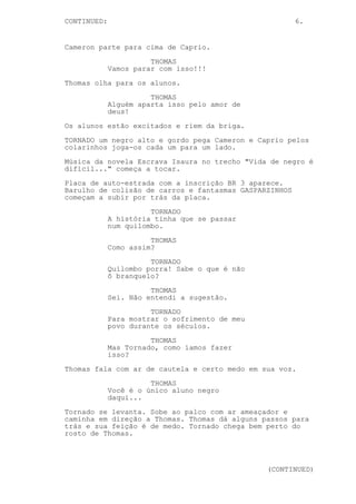 CONTINUED: 6.
Cameron parte para cima de Caprio.
THOMAS
Vamos parar com isso!!!
Thomas olha para os alunos.
THOMAS
Alguém aparta isso pelo amor de
deus!
Os alunos estão excitados e riem da briga.
TORNADO um negro alto e gordo pega Cameron e Caprio pelos
colarinhos joga-os cada um para um lado.
Música da novela Escrava Isaura no trecho "Vida de negro é
difícil..." começa a tocar.
Placa de auto-estrada com a inscrição BR 3 aparece.
Barulho de colisão de carros e fantasmas GASPARZINHOS
começam a subir por trás da placa.
TORNADO
A história tinha que se passar
num quilombo.
THOMAS
Como assim?
TORNADO
Quilombo porra! Sabe o que é não
ô branquelo?
THOMAS
Sei. Não entendi a sugestão.
TORNADO
Para mostrar o sofrimento de meu
povo durante os séculos.
THOMAS
Mas Tornado, como íamos fazer
isso?
Thomas fala com ar de cautela e certo medo em sua voz.
THOMAS
Você é o único aluno negro
daqui...
Tornado se levanta. Sobe ao palco com ar ameaçador e
caminha em direção a Thomas. Thomas dá alguns passos para
trás e sua feição é de medo. Tornado chega bem perto do
rosto de Thomas.
(CONTINUED)
 
