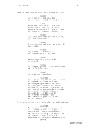 CONTINUED: 8.
Pereio bate com as mãos espalmadas no chão.
PEREIO
Você tem que ser uma das
putas sendo enrabada na tela!
DINIZ
Pode ser. Uma prostituta que
aromatiza o seu quarto com a
fumaça da maconha e leva os seus
clientes ao orgasmo cósmico...
PEREIO
Contanto que você mostre o rabo,
por mim tudo bem.
THOMAS
A escola não vai aceitar algo tão
explícito...
PEREIO
Repressão do caralho!!!
Puta-que-o-pariu, porra!
THOMAS
Vamos escolher a história
primeiro?
PEREIO
Sacanagem, porra. Tava doido para
ver o rabo da Diniz.
THOMAS
Mais alguma sugestão?
BEAUVOIR
Bem, eu queria aproveitar a deixa
e sugerir que tenhamos uma
personagem que tenha um lado
psicológico afetado por algum
trauma de infância. Ela poderia
ser uma orfã abandonada e quando
cresce se tornando adulta e
achando ter se livrado do
sofrimento descobre que
seu marido a quem tanto ama a
está traindo.
Os alunos estão com a boca aberta, embasbacados.
BEAUVOIR
Assim causaríamos mais comoção
nos espectadores. A tragédia
humana nos leva a compreender
melhor nossas próprias angústias
pessoais. Ajudando assim a
remendar as curáceas quebradas do
(MORE)
(CONTINUED)
 