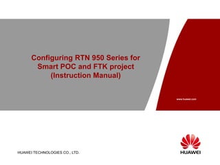 HUAWEI TECHNOLOGIES CO., LTD. Page 1
Configuring RTN 950 Series for
Smart POC and FTK project
(Instruction Manual)
HUAWEI TECHNOLOGIES CO., LTD.
www.huawei.com
 