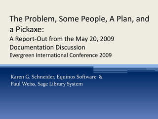 The Problem, Some People, A Plan, and
a Pickaxe:
A Report-Out from the May 20, 2009
Documentation Discussion
Evergreen International Conference 2009


Karen G. Schneider, Equinox Software &
Paul Weiss, Sage Library System
 