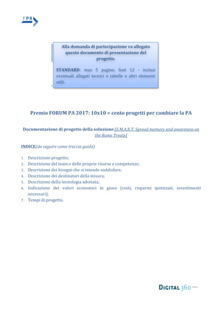  
	
   	
  
	
  
	
  
	
   	
  
	
  
	
  
	
  
	
  
	
  
	
  
	
  
Premio	
  FORUM	
  PA	
  2017:	
  10x10	
  =	
  cento	
  progetti	
  per	
  cambiare	
  la	
  PA	
  
	
  
Documentazione	
  di	
  progetto	
  della	
  soluzione:[S.M.A.R.T.	
  Spread	
  memory	
  and	
  awareness	
  on	
  
the	
  Rome	
  Treaty]	
  
INDICE(da	
  seguire	
  come	
  traccia	
  guida)	
  
1. Descrizione	
  progetto;	
  	
  
2. Descrizione	
  del	
  team	
  e	
  delle	
  proprie	
  risorse	
  e	
  competenze;	
  
3. Descrizione	
  dei	
  bisogni	
  che	
  si	
  intende	
  soddisfare;	
  	
  
4. Descrizione	
  dei	
  destinatari	
  della	
  misura;	
  	
  
5. Descrizione	
  della	
  tecnologia	
  adottata;	
  	
  
6. Indicazione	
   dei	
   valori	
   economici	
   in	
   gioco	
   (costi,	
   risparmi	
   ipotizzati,	
   investimenti	
  
necessari);	
  
7. Tempi	
  di	
  progetto.	
  
Alla	
  domanda	
  di	
  partecipazione	
  va	
  allegato	
  
questo	
  documento	
  di	
  presentazione	
  del	
  
progetto.	
  
STANDARD:	
   max	
   5	
   pagine,	
   font	
   12	
   -­‐	
   inclusi	
  
eventuali	
   allegati	
   tecnici	
   o	
   tabelle	
   o	
   altri	
   elementi	
  
utili.	
  
	
  
 