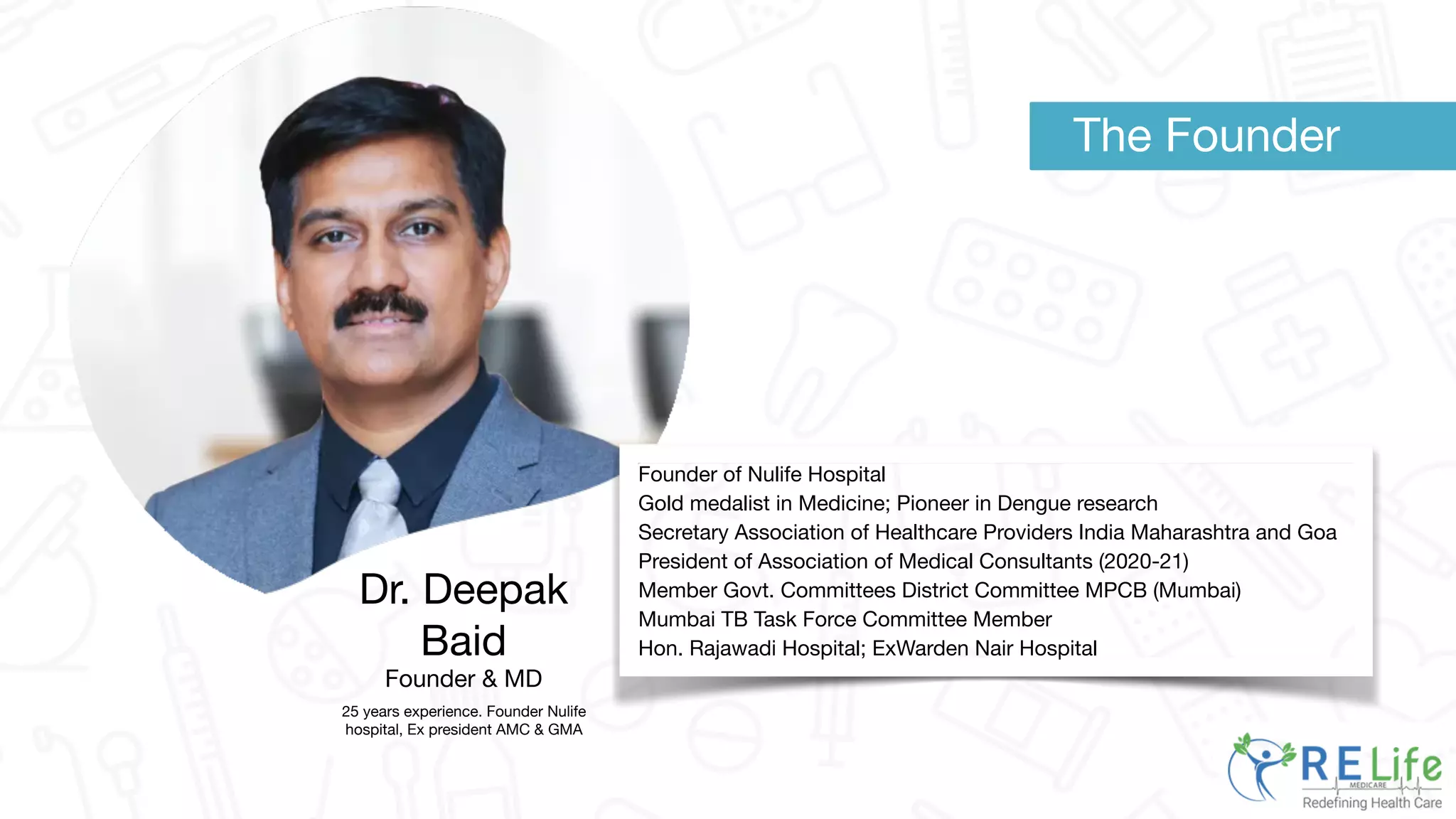 Dr. Deepak
Baid
Founder & MD
25 years experience. Founder Nulife
hospital, Ex president AMC & GMA
Founder of Nulife Hospital
Gold medalist in Medicine; Pioneer in Dengue research
Secretary Association of Healthcare Providers India Maharashtra and Goa
President of Association of Medical Consultants (2020-21)
Member Govt. Committees District Committee MPCB (Mumbai)
Mumbai TB Task Force Committee Member
Hon. Rajawadi Hospital; ExWarden Nair Hospital
The Founder
 