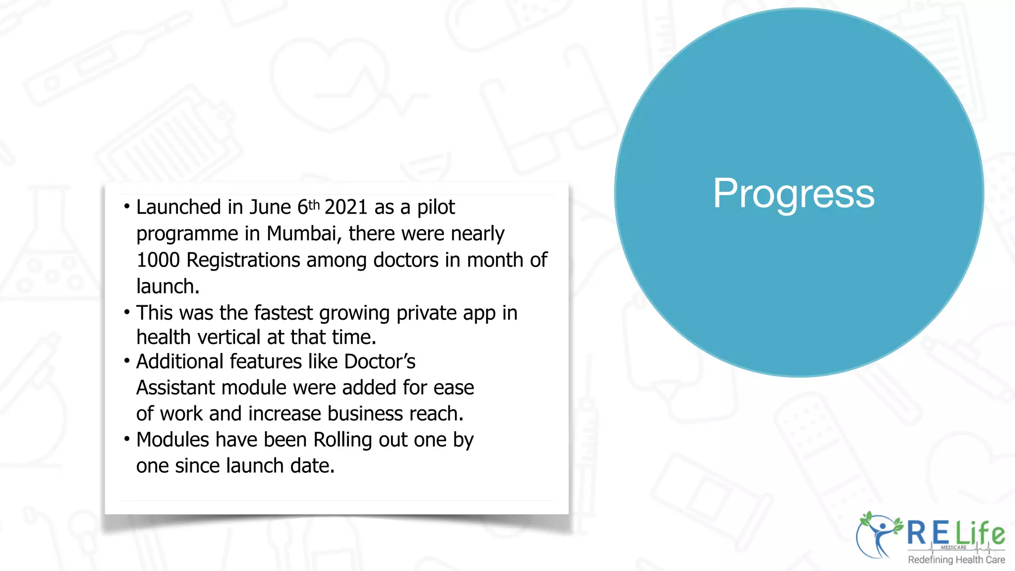 Progress
• Launched in June 6th 2021 as a pilot
programme in Mumbai, there were nearly
1000 Registrations among doctors in month of
launch.
• This was the fastest growing private app in
health vertical at that time.
• Additional features like Doctor’s
Assistant module were added for ease
of work and increase business reach.
• Modules have been Rolling out one by
one since launch date.
 