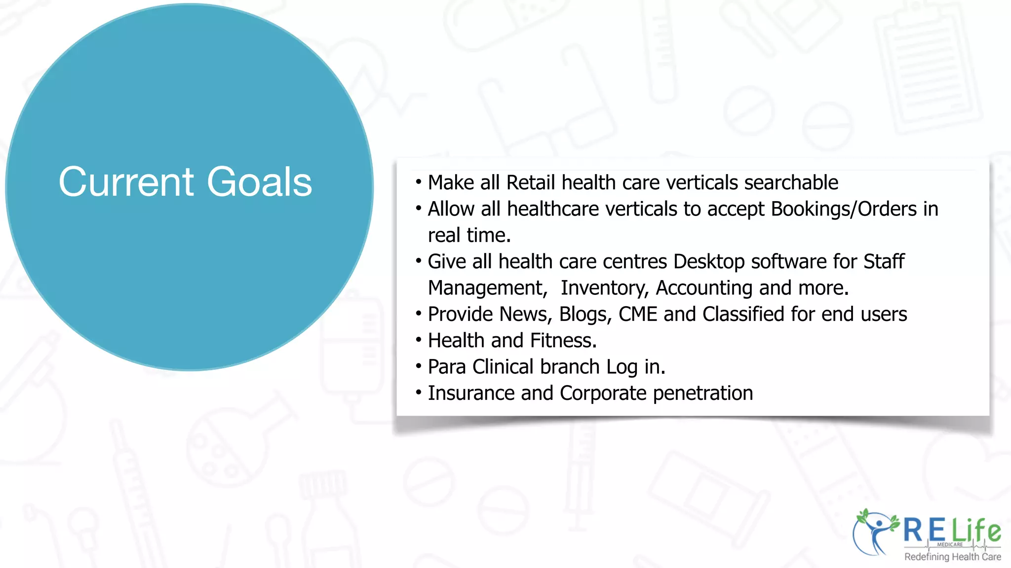 • Make all Retail health care verticals searchable
• Allow all healthcare verticals to accept Bookings/Orders in
real time.
• Give all health care centres Desktop software for Staff
Management, Inventory, Accounting and more.
• Provide News, Blogs, CME and Classified for end users
• Health and Fitness.
• Para Clinical branch Log in.
• Insurance and Corporate penetration
Current Goals
 