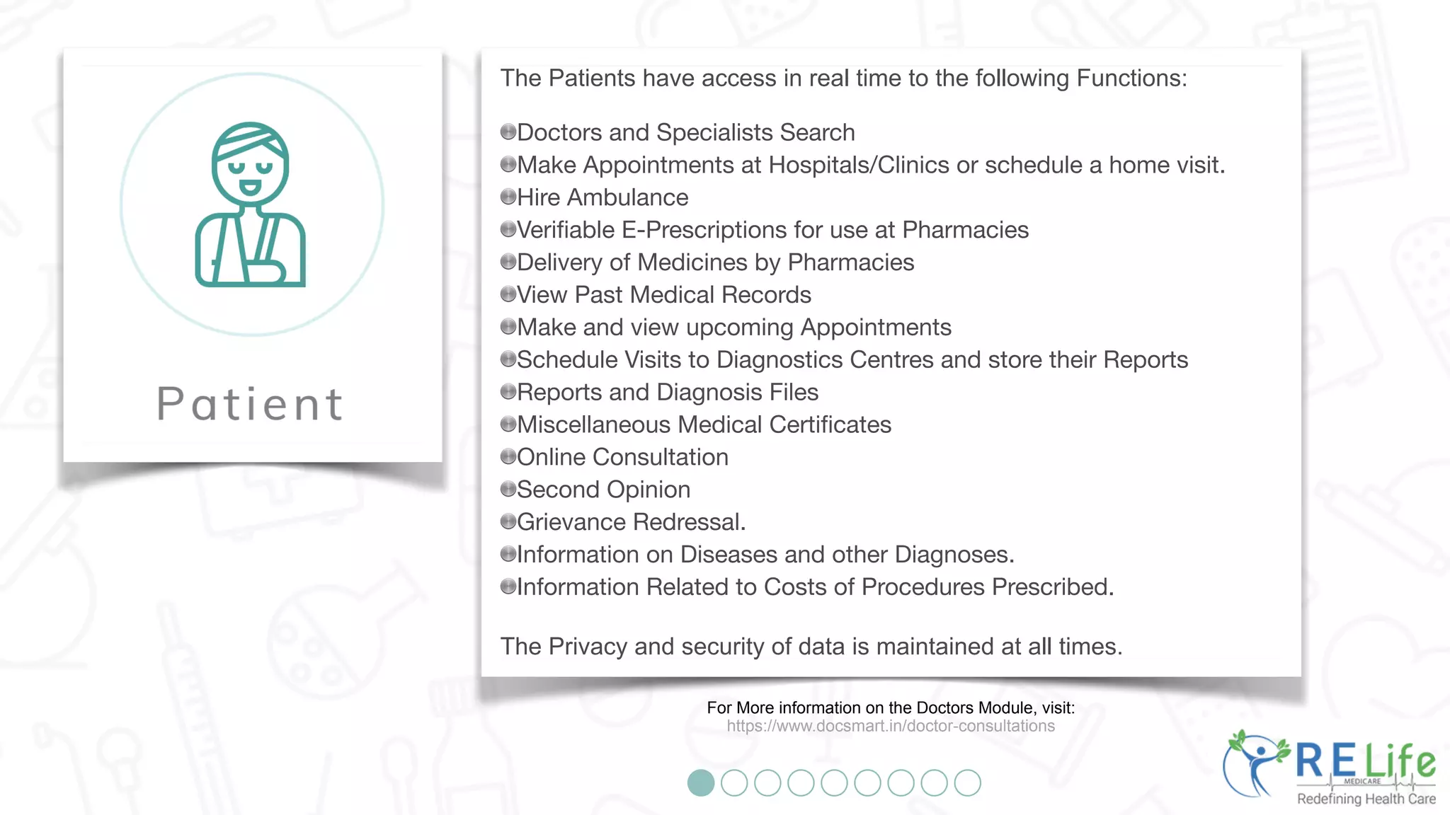 The Patients have access in real time to the following Functions:
Doctors and Specialists Search
Make Appointments at Hospitals/Clinics or schedule a home visit.
Hire Ambulance
Verifiable E-Prescriptions for use at Pharmacies
Delivery of Medicines by Pharmacies
View Past Medical Records
Make and view upcoming Appointments
Schedule Visits to Diagnostics Centres and store their Reports
Reports and Diagnosis Files
Miscellaneous Medical Certificates
Online Consultation
Second Opinion
Grievance Redressal.
Information on Diseases and other Diagnoses.
Information Related to Costs of Procedures Prescribed.
The Privacy and security of data is maintained at all times.
For More information on the Doctors Module, visit:
https://www.docsmart.in/doctor-consultations
 