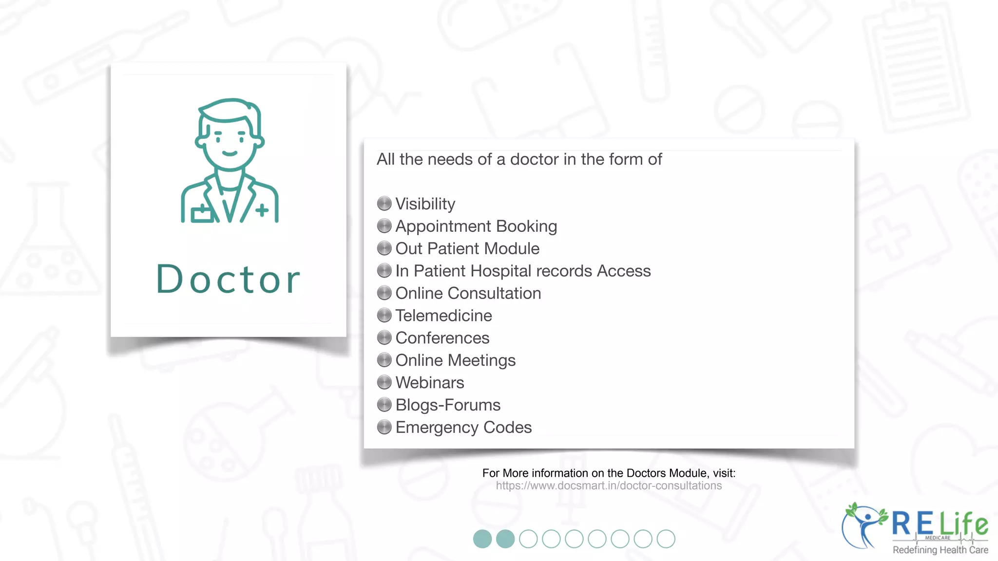 All the needs of a doctor in the form of
Visibility
Appointment Booking
Out Patient Module
In Patient Hospital records Access
Online Consultation
Telemedicine
Conferences
Online Meetings
Webinars
Blogs-Forums
Emergency Codes
For More information on the Doctors Module, visit:
https://www.docsmart.in/doctor-consultations
 