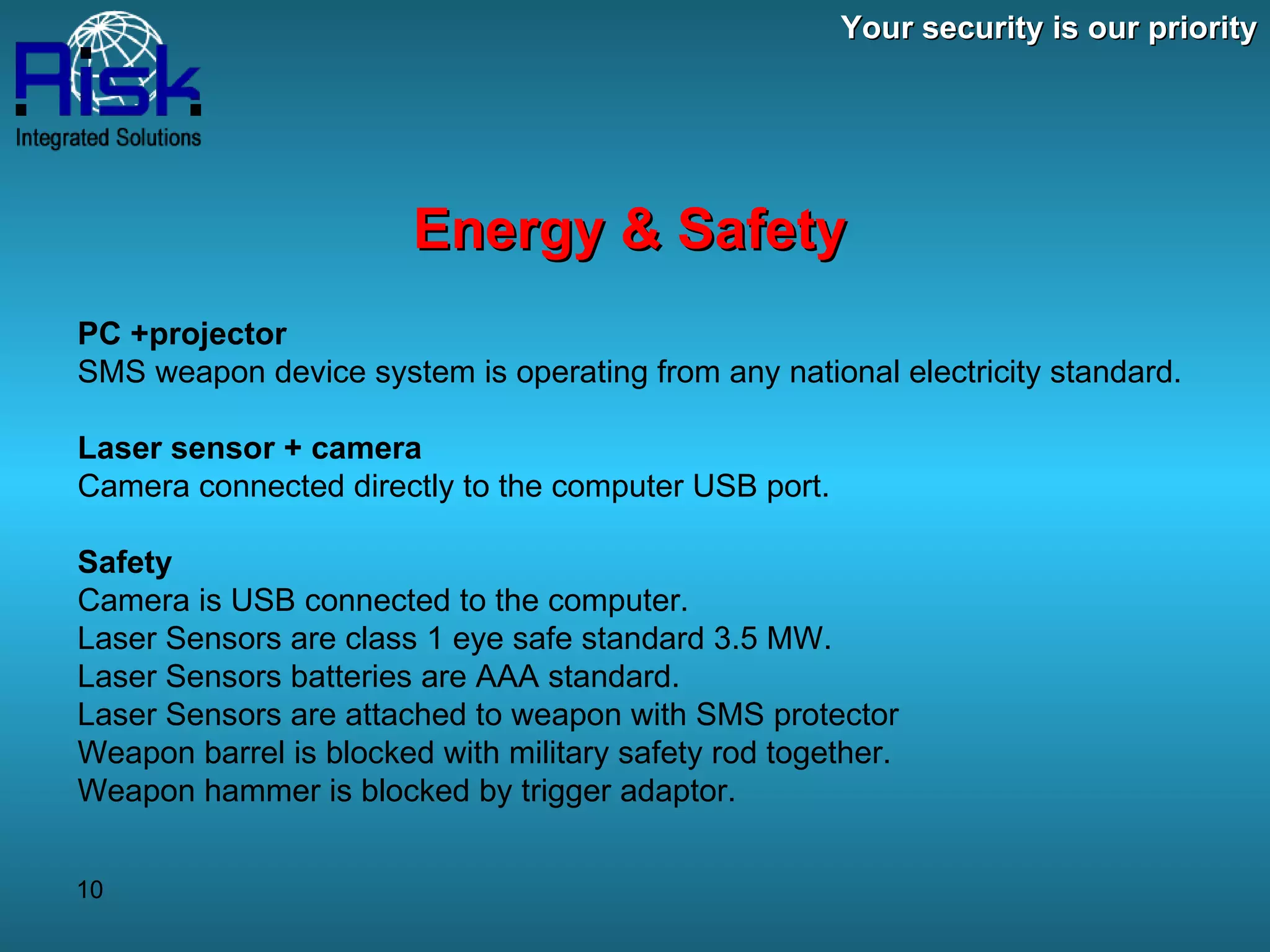 Your security is our priority Energy & Safety PC +projector  SMS weapon device system is operating from any national electricity standard.   Laser sensor + camera Camera connected directly to the computer USB port. Safety  Camera is USB connected to the computer. Laser Sensors are class 1 eye safe standard 3.5 MW. Laser Sensors batteries are AAA standard. Laser Sensors are attached to weapon with SMS protector Weapon barrel is blocked with military safety rod together.  Weapon hammer is blocked by trigger adaptor. 
