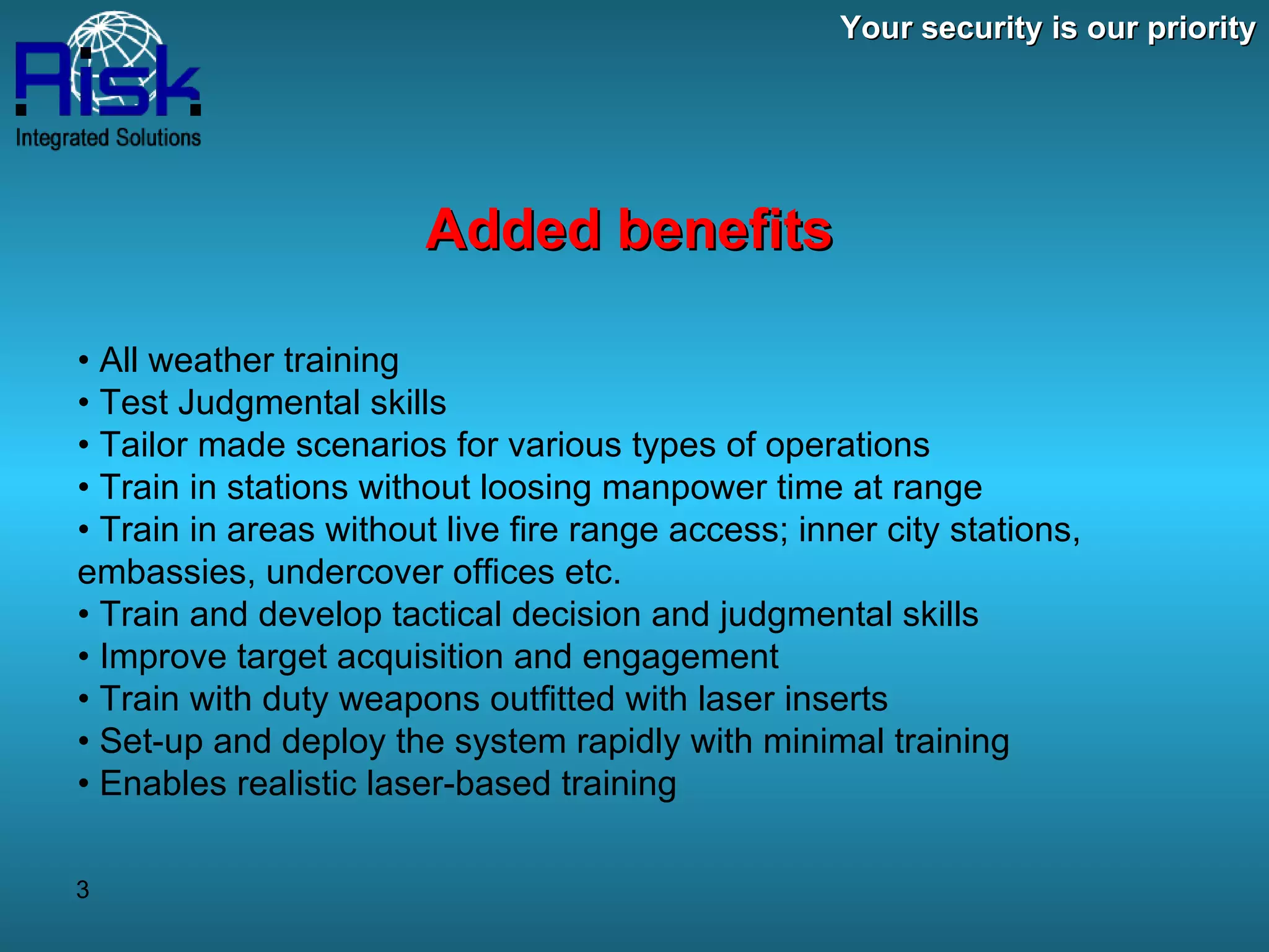 Your security is our priority Added benefits •  All weather training •  Test Judgmental skills •  Tailor made scenarios for various types of operations •  Train in stations without loosing manpower time at range •  Train in areas without live fire range access; inner city stations, embassies, undercover offices etc. •  Train and develop tactical decision and judgmental skills  •  Improve target acquisition and engagement  •  Train with duty weapons outfitted with laser inserts  •  Set-up and deploy the system rapidly with minimal training  •  Enables realistic laser-based training 