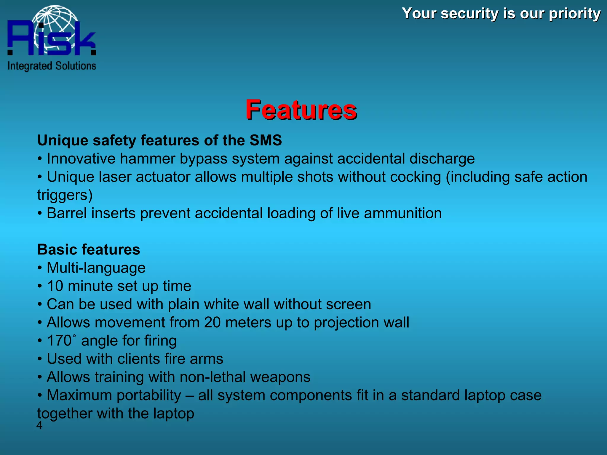 Your security is our priority Features Unique safety features of the SMS •  Innovative hammer bypass system against accidental discharge •  Unique laser actuator allows multiple shots without cocking (including safe action triggers) •  Barrel inserts prevent accidental loading of live ammunition Basic features •  Multi-language •  10 minute set up time •  Can be used with plain white wall without screen •  Allows movement from 20 meters up to projection wall •  170˚ angle for firing •  Used with clients fire arms •  Allows training with non-lethal weapons •  Maximum portability – all system components fit in a standard laptop case together with the laptop 