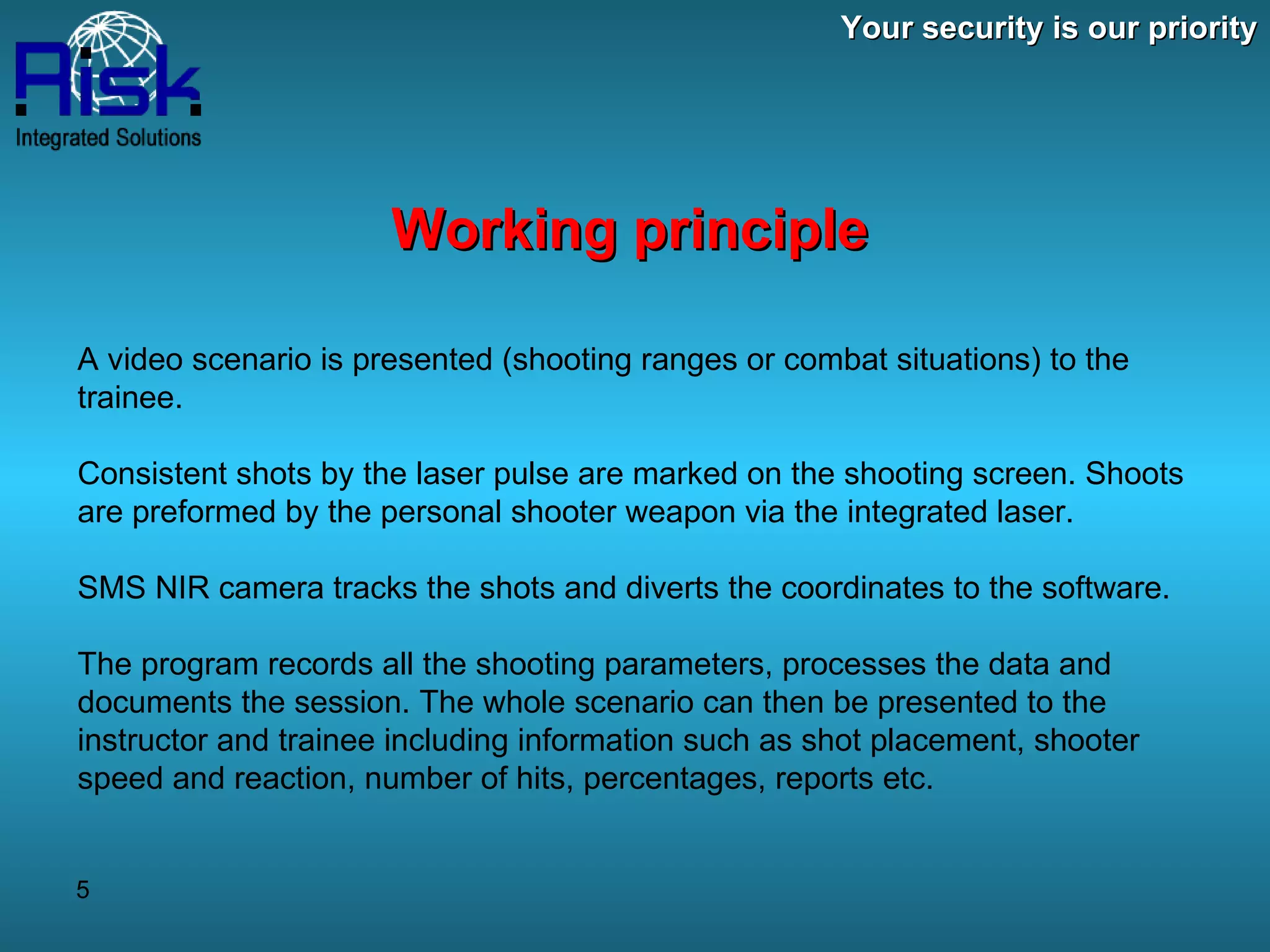Your security is our priority Working principle A video scenario is presented (shooting ranges or combat situations) to the trainee. Consistent shots by the laser pulse are marked on the shooting screen. Shoots are preformed by the personal shooter weapon via the integrated laser. SMS NIR camera tracks the shots and diverts the coordinates to the software. The program records all the shooting parameters, processes the data and documents the session. The whole scenario can then be presented to the instructor and trainee including information such as shot placement, shooter speed and reaction, number of hits, percentages, reports etc. 