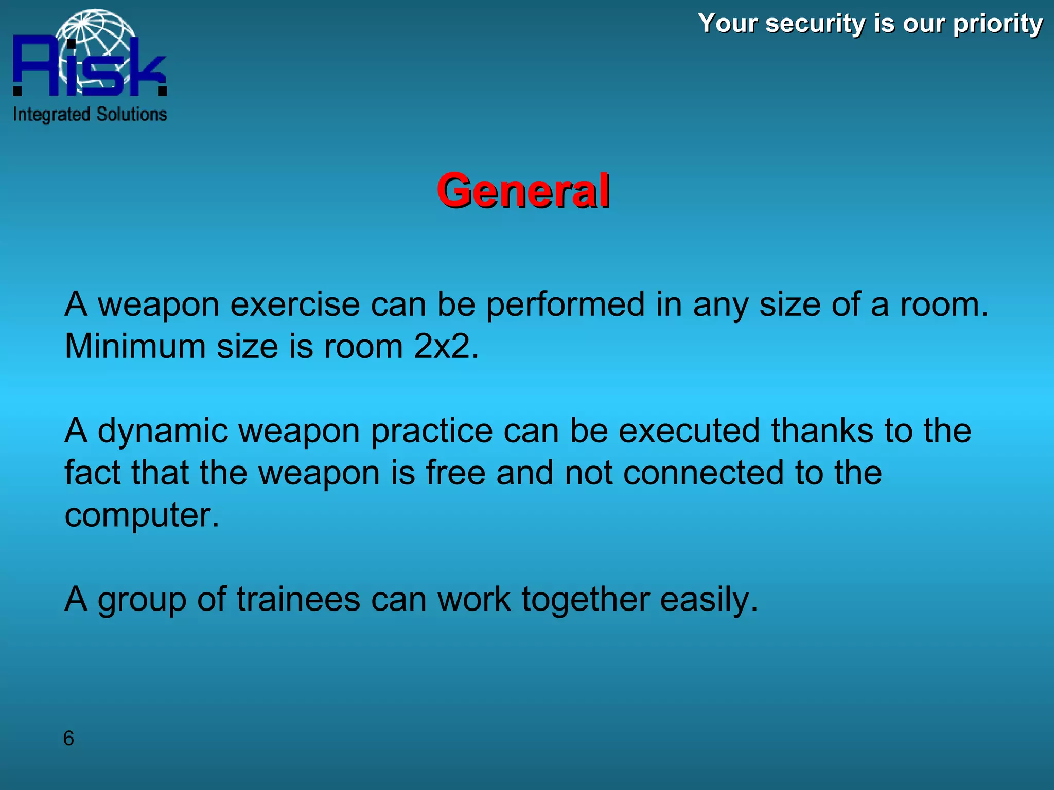 Your security is our priority General A weapon exercise can be performed in any size of a room. Minimum size is room 2x2. A dynamic weapon practice can be executed thanks to the fact that the weapon is free and not connected to the computer. A group of trainees can work together easily. 