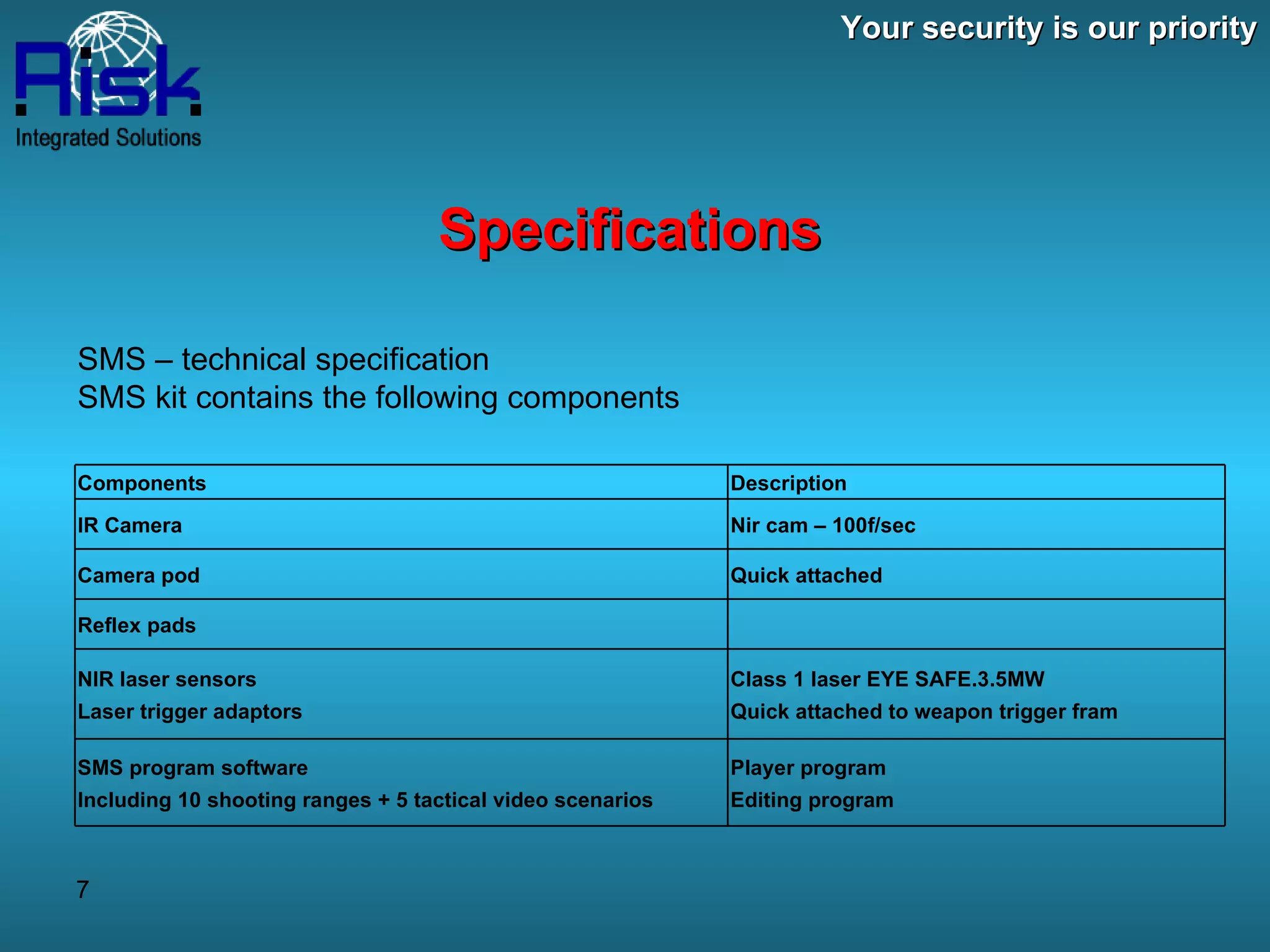 Your security is our priority Specifications SMS – technical specification  SMS kit contains the following components  Description Components  Nir cam – 100f/sec IR Camera Quick attached  Camera pod   Reflex pads Class 1 laser EYE SAFE.3.5MW Quick attached to weapon trigger fram NIR laser sensors   Laser trigger adaptors  Player program Editing program SMS program software  Including 10 shooting ranges + 5 tactical video scenarios  
