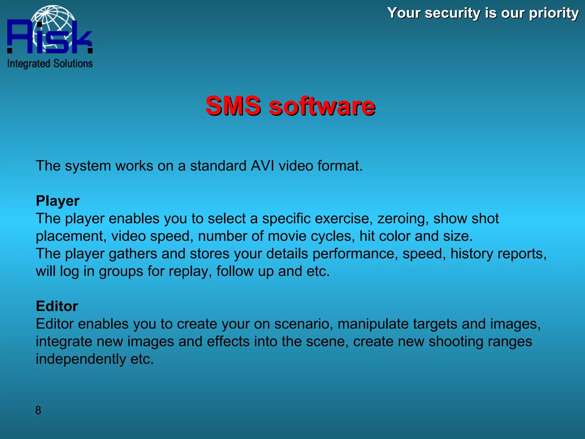 Your security is our priority SMS software The system works on a standard AVI video format. Player The player enables you to select a specific exercise, zeroing, show shot placement, video speed, number of movie cycles, hit color and size. The player gathers and stores your details performance, speed, history reports, will log in groups for replay, follow up and etc. Editor Editor enables you to create your on scenario, manipulate targets and images, integrate new images and effects into the scene, create new shooting ranges independently etc. 