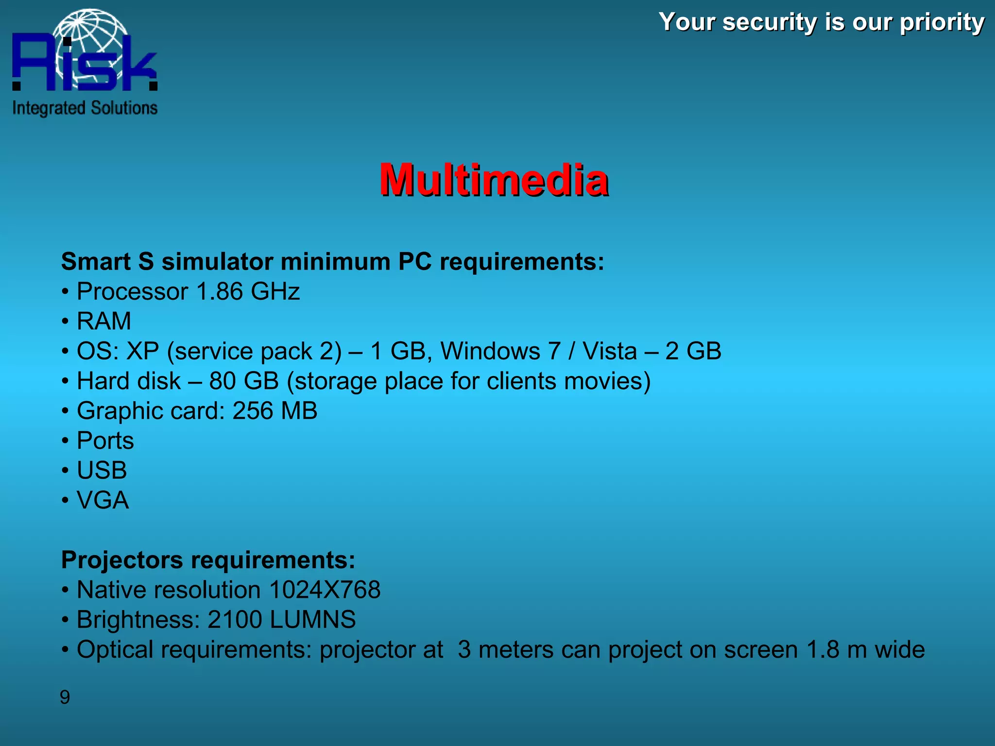 Your security is our priority Multimedia Smart S simulator minimum PC requirements: •  Processor 1.86 GHz  •  RAM  •  OS: XP (service pack 2) – 1 GB, Windows 7 / Vista – 2 GB  •  Hard disk – 80 GB (storage place for clients movies)  •  Graphic card: 256 MB  •  Ports  •  USB  •  VGA Projectors requirements: •  Native resolution 1024X768  •  Brightness: 2100 LUMNS  •  Optical requirements: projector at  3 meters can project on screen 1.8 m wide 