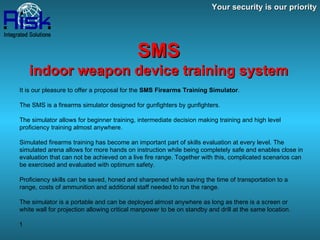 Your security is our priority SMS indoor weapon device training system It is our pleasure to offer a proposal for the  SMS Firearms Training Simulator .  The SMS is a firearms simulator designed for gunfighters by gunfighters. The simulator allows for beginner training, intermediate decision making training and high level proficiency training almost anywhere. Simulated firearms training has become an important part of skills evaluation at every level. The simulated arena allows for more hands on instruction while being completely safe and enables close in evaluation that can not be achieved on a live fire range. Together with this, complicated scenarios can be exercised and evaluated with optimum safety. Proficiency skills can be saved, honed and sharpened while saving the time of transportation to a range, costs of ammunition and additional staff needed to run the range.  The simulator is a portable and can be deployed almost anywhere as long as there is a screen or white wall for projection allowing critical manpower to be on standby and drill at the same location. 