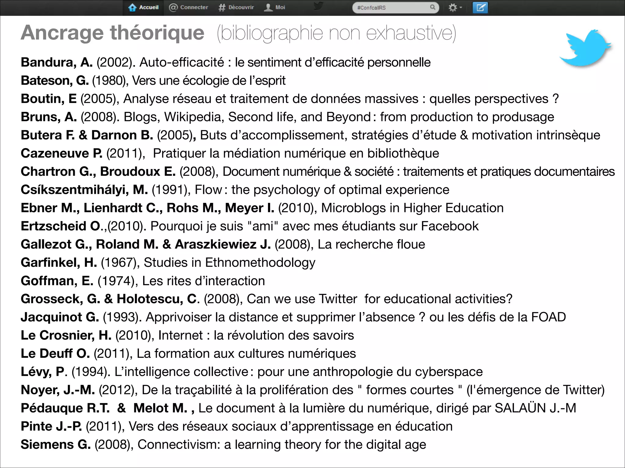 Ancrage théorique (bibliographie non exhaustive)


Bandura, A. (2002). Auto-efficacité : le sentiment d’efficacité personnelle

Bateson, G. (1980), Vers une écologie de l’esprit 

Boutin, E (2005), Analyse réseau et traitement de données massives : quelles perspectives ?

Bruns, A. (2008). Blogs, Wikipedia, Second life, and Beyond : from production to produsage

Butera F. & Darnon B. (2005), Buts d’accomplissement, stratégies d’étude & motivation intrinsèque

Cazeneuve P. (2011), Pratiquer la médiation numérique en bibliothèque

Chartron G., Broudoux E. (2008), Document numérique & société : traitements et pratiques documentaires

Csíkszentmihályi, M. (1991), Flow : the psychology of optimal experience

Ebner M., Lienhardt C., Rohs M., Meyer I. (2010), Microblogs in Higher Education

Ertzscheid O.,(2010). Pourquoi je suis "ami" avec mes étudiants sur Facebook

Gallezot G., Roland M. & Araszkiewiez J. (2008), La recherche floue

Garfinkel, H. (1967), Studies in Ethnomethodology

Goffman, E. (1974), Les rites d’interaction

Grosseck, G. & Holotescu, C. (2008), Can we use Twitter for educational activities?

Jacquinot G. (1993). Apprivoiser la distance et supprimer l’absence ? ou les défis de la FOAD 

Le Crosnier, H. (2010), Internet : la révolution des savoirs
Le Deuff O. (2011), La formation aux cultures numériques

Lévy, P. (1994). L’intelligence collective : pour une anthropologie du cyberspace

Noyer, J.-M. (2012), De la traçabilité à la prolifération des " formes courtes " (l'émergence de Twitter)

Pédauque R.T. & Melot M. , Le document à la lumière du numérique, dirigé par SALAÜN J.-M 

Pinte J.-P. (2011), Vers des réseaux sociaux d’apprentissage en éducation

Siemens G. (2008), Connectivism: a learning theory for the digital age 
 