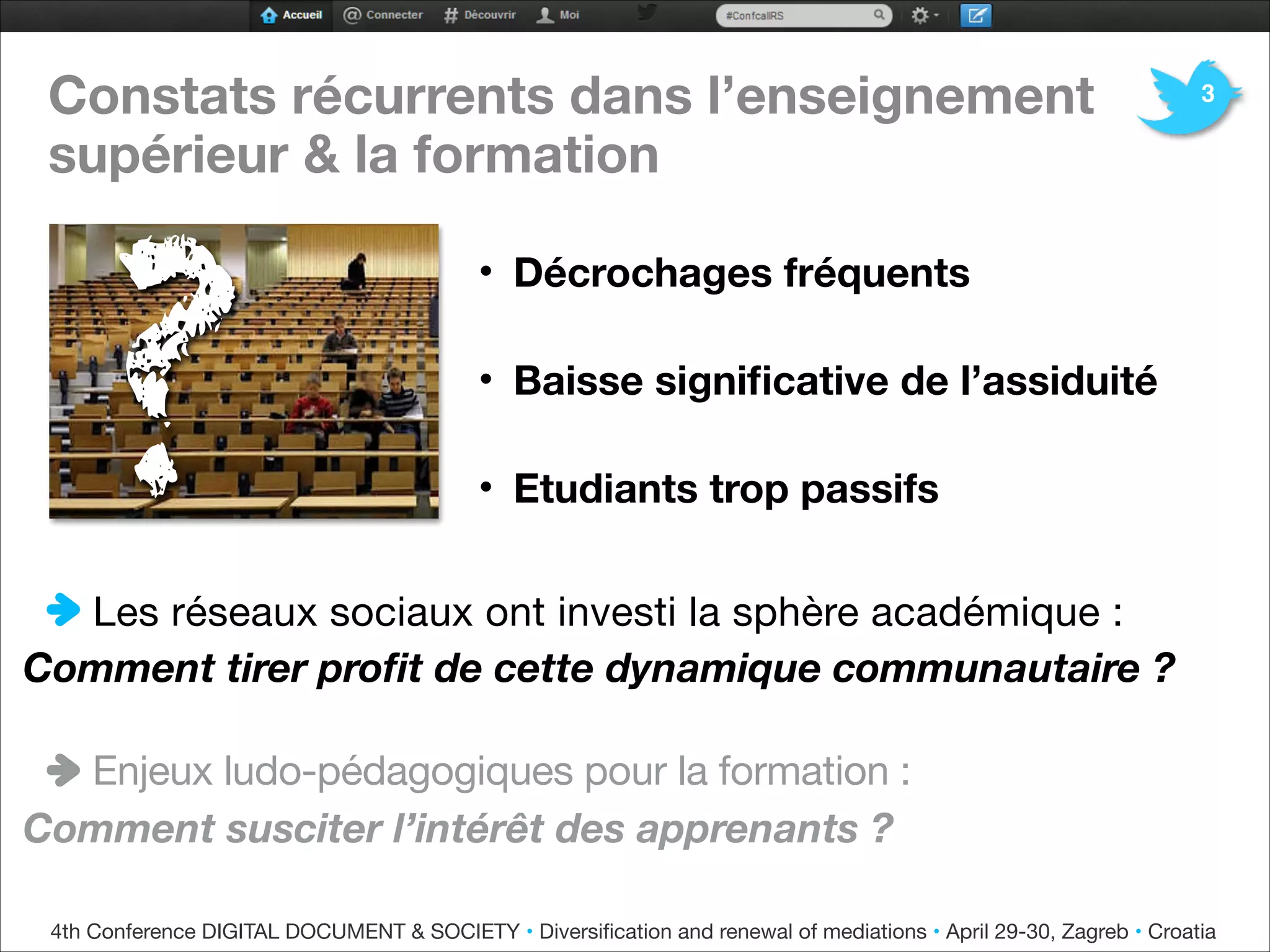 Constats récurrents dans l’enseignement
supérieur & la formation


• Décrochages fréquents
• Baisse signiﬁcative de l’assiduité
• Etudiants trop passifs

Les réseaux sociaux ont investi la sphère académique :
Comment tirer proﬁt de cette dynamique communautaire ?

Enjeux ludo-pédagogiques pour la formation :

Comment susciter l’intérêt des apprenants ?
4th Conference DIGITAL DOCUMENT & SOCIETY • Diversiﬁcation and renewal of mediations • April 29-30, Zagreb • Croatia
?
3
 