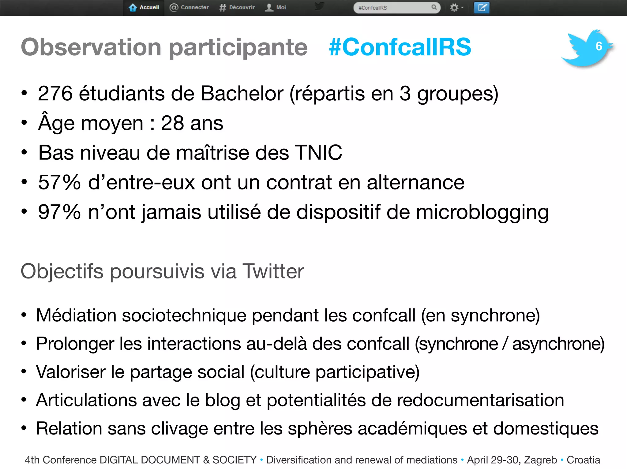 Observation participante #ConfcallRS
• 276 étudiants de Bachelor (répartis en 3 groupes)
• Âge moyen : 28 ans

• Bas niveau de maîtrise des TNIC

• 57% d’entre-eux ont un contrat en alternance 
• 97% n’ont jamais utilisé de dispositif de microblogging



Objectifs poursuivis via Twitter


• Médiation sociotechnique pendant les confcall (en synchrone)
• Prolonger les interactions au-delà des confcall (synchrone / asynchrone)
• Valoriser le partage social (culture participative) 

• Articulations avec le blog et potentialités de redocumentarisation

• Relation sans clivage entre les sphères académiques et domestiques
6
4th Conference DIGITAL DOCUMENT & SOCIETY • Diversiﬁcation and renewal of mediations • April 29-30, Zagreb • Croatia
 