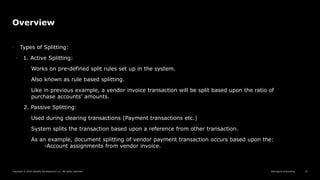 Reimagine everything
Copyright © 2019 Deloitte Development LLC. All rights reserved. 10
Overview
• Types of Splitting:
• 1. Active Splitting:
◦ Works on pre-defined split rules set up in the system.
◦ Also known as rule based splitting.
◦ Like in previous example, a vendor invoice transaction will be split based upon the ratio of
purchase accounts’ amounts.
2. Passive Splitting:
Used during clearing transactions (Payment transactions etc.)
System splits the transaction based upon a reference from other transaction.
As an example, document splitting of vendor payment transaction occurs based upon the:
-Account assignments from vendor invoice.
 