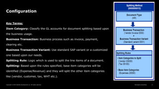 Reimagine everything
Copyright © 2019 Deloitte Development LLC. All rights reserved. 13
Configuration
Key Terms:
Item Category: Classify the GL accounts for document splitting based upon
the business usage.
Business Transaction: Business process such as invoice, payment,
clearing etc.
Business Transaction Variant: Use standard SAP variant or a customized
one based upon our needs.
Splitting Rule: Logic which is used to split the line items of a document.
Splitting: Based upon the rules specified, base item categories will be
identified (Expense/Revenue) and they will split the other item categories
like (vendor, customer, tax, WHT etc.).
 