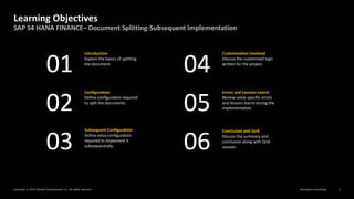 Reimagine everything
Copyright © 2019 Deloitte Development LLC. All rights reserved. 2
SAP S4 HANA FINANCE– Document Splitting-Subsequent Implementation
Learning Objectives
Introduction
Explain the basics of splitting
the document.
02
01 04
03
05
06
Configuration
Define configuration required
to split the documents.
Subsequent Configuration
Define extra configuration
required to implement it
subsequentially.
Customization Involved
Discuss the customized logic
written for the project.
Errors and Lessons Learnt
Review some specific errors
and lessons learnt during the
implementation.
Conclusion and QnA
Discuss the summary and
conclusion along with QnA
session.
 