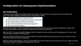 Reimagine everything
Copyright © 2019 Deloitte Development LLC. All rights reserved. 24
Configuration for Subsequent Implementation
Key Configuration:
Implement below BADI’s to perform data enrichment. This means your historic data will be filled with
your document splitting characteristics in the splitting tables.
BAdi for Open Items: This enriches all your open items so that once the document splitting is active; the
successor processes will be executed smoothly (like clearing, payment)
BAdi for BCF: This enriches BCF (Balance Carry Forward) entries so that even the balances are in sync with
your document splitting characteristics.
BAdi for Reversal Posting: This is required after document splitting will be active and if you need any extra
enrichment logic for reversal postings.
BAdi for Period End Postings: This is required after document splitting will be active and if you need any extra
enrichment logic for period end postings like FCV etc.
 